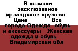 В наличии эксклюзивное ирландское кружево › Цена ­ 38 000 - Все города Одежда, обувь и аксессуары » Женская одежда и обувь   . Владимирская обл.